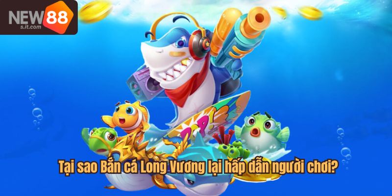 Lý do Bắn cá Long Vương lại hấp dẫn người chơi